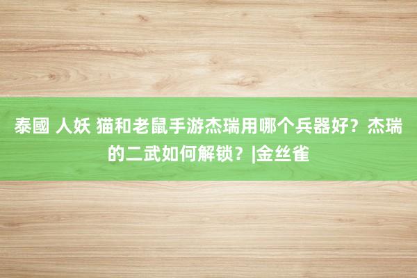 泰國 人妖 猫和老鼠手游杰瑞用哪个兵器好？杰瑞的二武如何解锁？|金丝雀