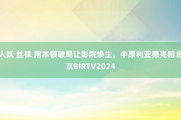 人妖 丝袜 用本领破局让影院焕生，中原利亚德亮相北京BIRTV2024