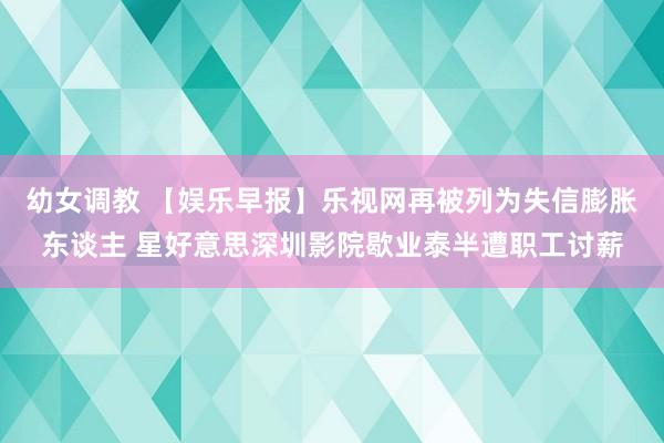 幼女调教 【娱乐早报】乐视网再被列为失信膨胀东谈主 星好意思深圳影院歇业泰半遭职工讨薪