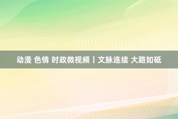 动漫 色情 时政微视频丨文脉连续 大路如砥