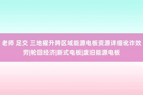 老师 足交 三地擢升跨区域能源电板资源详细讹诈效劳|轮回经济|新式电板|废旧能源电板