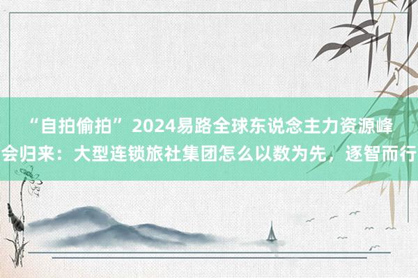 “自拍偷拍” 2024易路全球东说念主力资源峰会归来：大型连锁旅社集团怎么以数为先，逐智而行