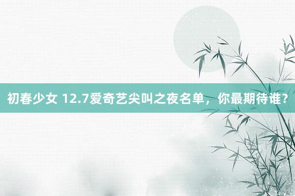 初春少女 12.7爱奇艺尖叫之夜名单，你最期待谁？