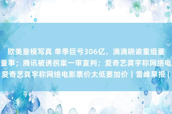 欧美童模写真 单季巨亏306亿，滴滴晓谕重组董事会，阿里CEO张勇辞任董事；腾讯被诱拐案一审宣判；爱奇艺龚宇称网络电影票价太低要加价｜雷峰早报 | 雷峰网